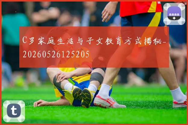 C罗家庭生活与子女教育方式揭秘_20260526125205