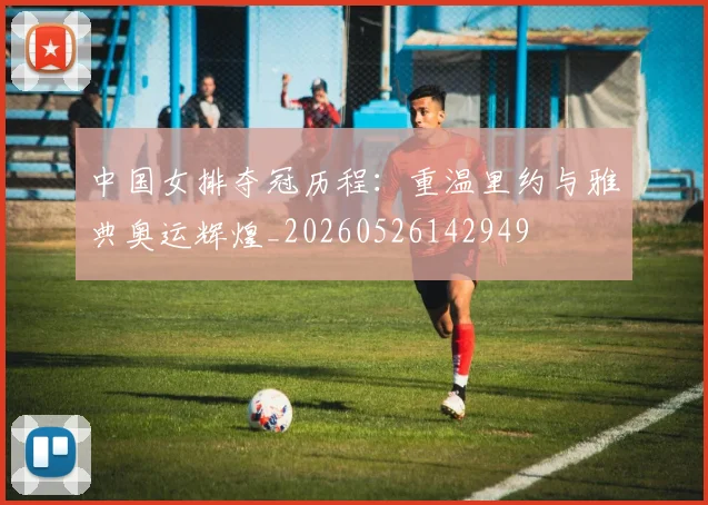 中国女排夺冠历程:重温里约与雅典奥运辉煌_20260526142949