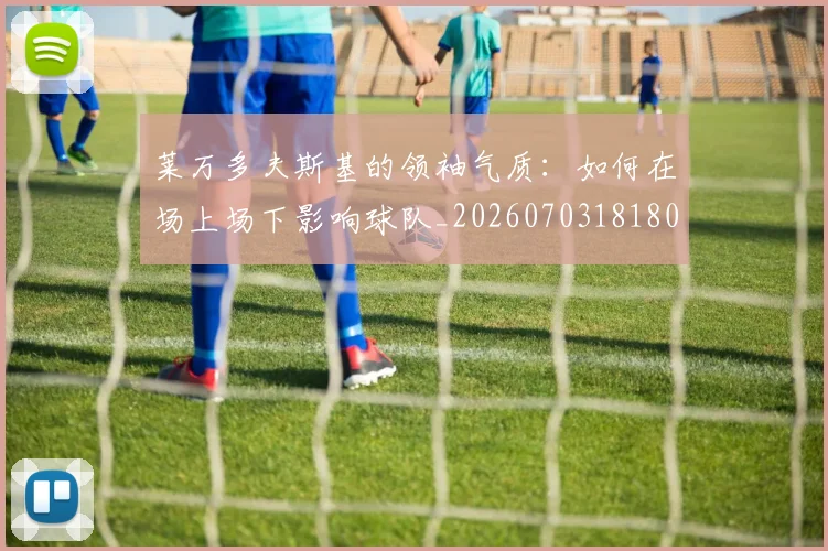 莱万多夫斯基的领袖气质:如何在场上场下影响球队_20260703181806