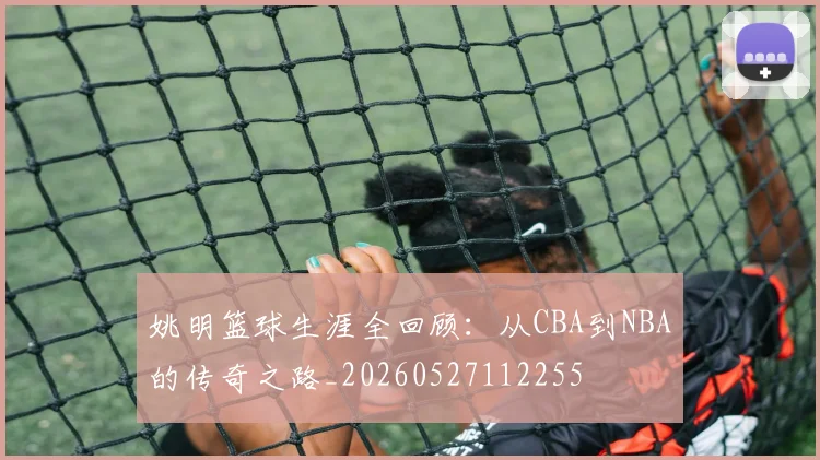 姚明篮球生涯全回顾：从CBA到NBA的传奇之路_20260527112255