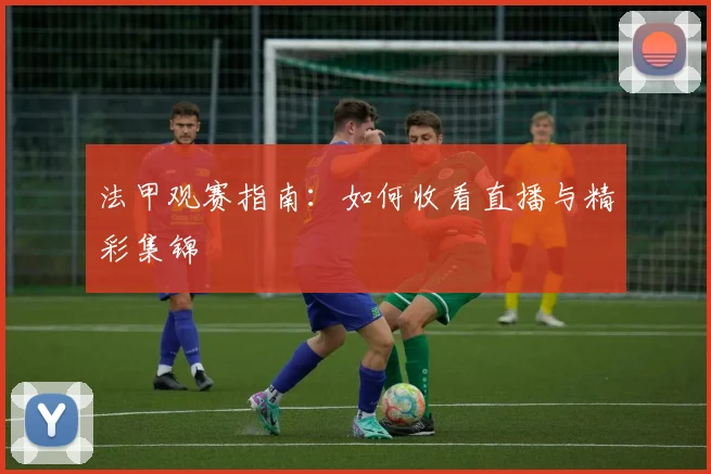 法甲观赛指南:如何收看直播与精彩集锦