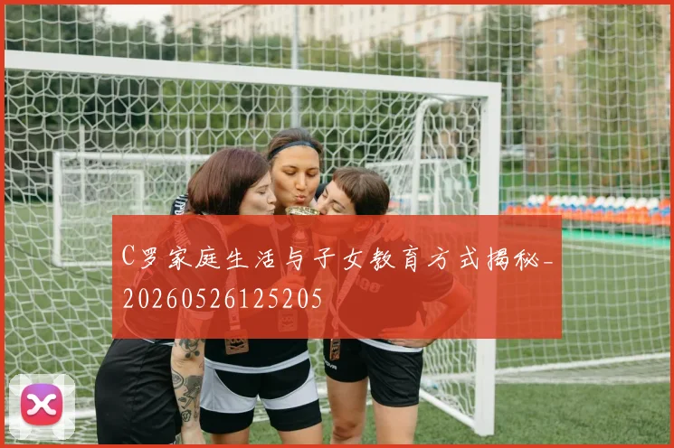 C罗家庭生活与子女教育方式揭秘_20260526125205