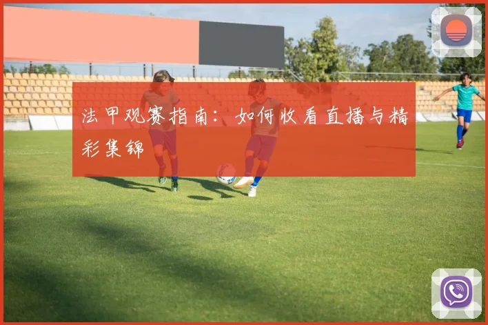 法甲观赛指南:如何收看直播与精彩集锦