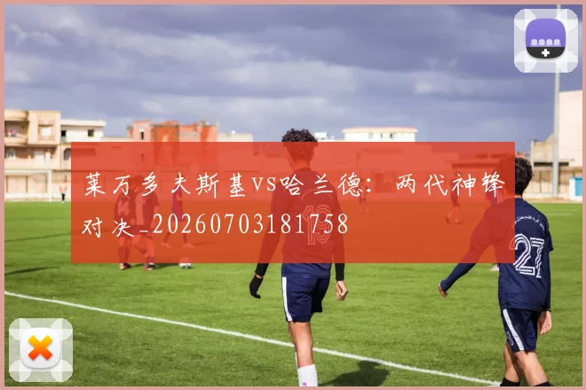 莱万多夫斯基vs哈兰德：两代神锋对决_20260703181758