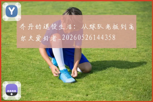 乔丹的退役生活：从球队老板到高尔夫爱好者_20260526144358