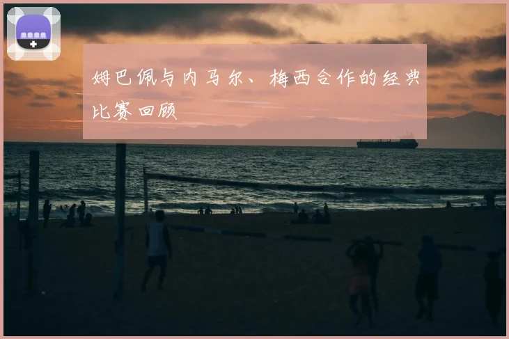 姆巴佩与内马尔、梅西合作的经典比赛回顾