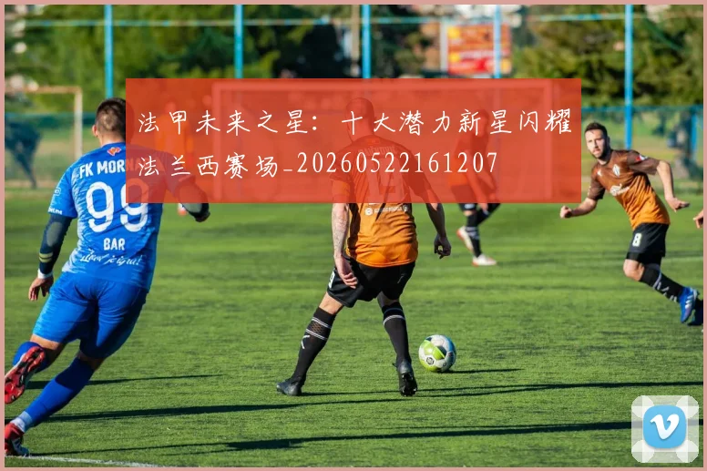 法甲未来之星：十大潜力新星闪耀法兰西赛场_20260522161207