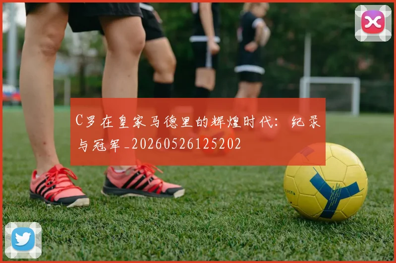 C罗在皇家马德里的辉煌时代：纪录与冠军_20260526125202
