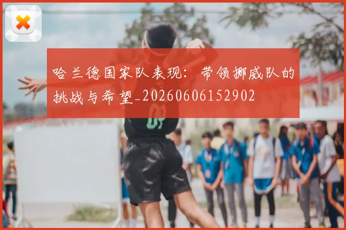 哈兰德国家队表现：带领挪威队的挑战与希望_20260606152902