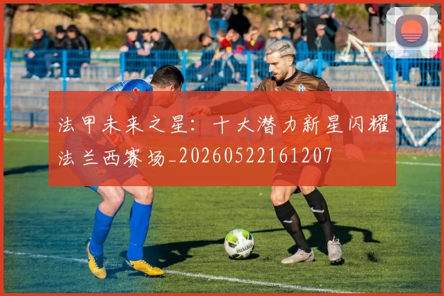 法甲未来之星:十大潜力新星闪耀法兰西赛场_20260522161207