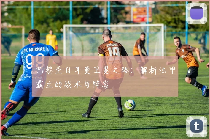 巴黎圣日耳曼卫冕之路:解析法甲霸主的战术与阵容