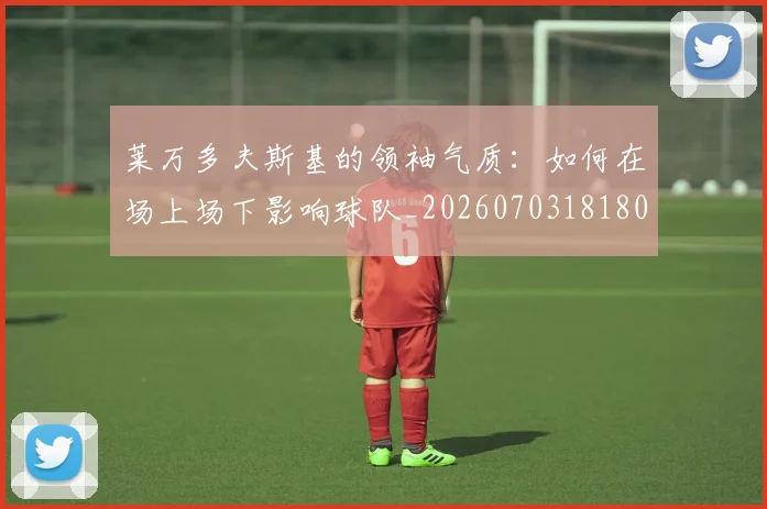 莱万多夫斯基的领袖气质:如何在场上场下影响球队_20260703181806