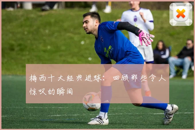 梅西十大经典进球:回顾那些令人惊叹的瞬间
