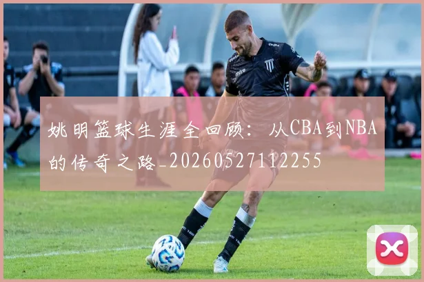 姚明篮球生涯全回顾:从CBA到NBA的传奇之路_20260527112255